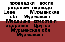 прокладки   после родовом  периоде › Цена ­ 100 - Мурманская обл., Мурманск г. Медицина, красота и здоровье » Другое   . Мурманская обл.,Мурманск г.